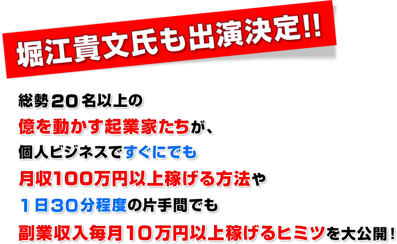 堀江貴文氏も出演決定！！総勢２０名以上の億を動かす起業家たちが、個人ビジネスですぐにでも月収１００万円以上稼げる方法や１日３０分程度の片手間でも副業収入毎月１０万円以上稼げるヒミツを大公開！