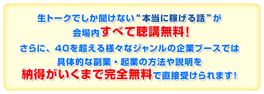 生トークでしか聞けない“本当に稼げる話”が会場内すべて聴講無料！さらに、４０を超える様々なジャンルの企業ブースでは具体的な副業・起業の方法や説明を納得がいくまで完全無料で直接受けられます！