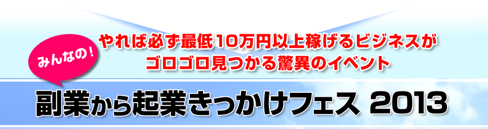 ～　やれば必ず最低１０万円以上稼げるビジネスがゴロゴロ見つかる驚異のイベント　～【みんなの！副業から起業きっかけフェス２０１３】