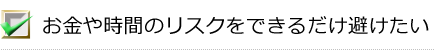 お金や時間のリスクをできるだけ避けたい