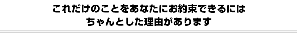 これだけのことをあなたにお約束できるにはちゃんとした理由があります